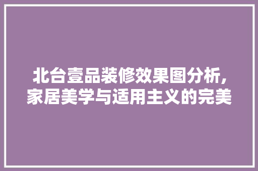 北台壹品装修效果图分析,家居美学与适用主义的完美融合(北台壹品好吗)