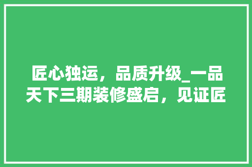 匠心独运，品质升级_一品天下三期装修盛启，见证匠心独运之美 匠心独运，品质升级_一品天下三期装修盛启，见证匠心独运之美 MI家设计指南