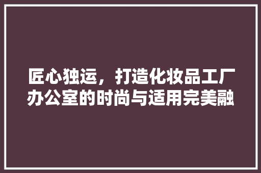 匠心独运，打造化妆品工厂办公室的时尚与适用完美融合 匠心独运，打造化妆品工厂办公室的时尚与适用完美融合 MI家设计百科