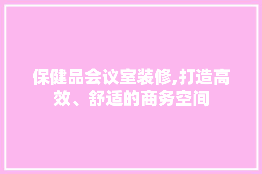 保健品会议室装修,打造高效、舒适的商务空间(保健品会场布置)