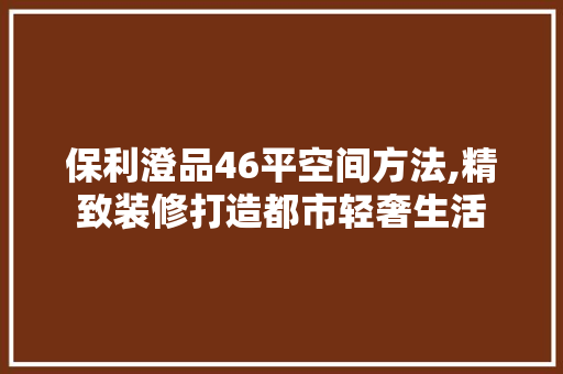 保利澄品46平空间方法,精致装修打造都市轻奢生活