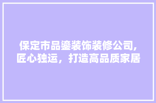 保定市品鎏装饰装修公司,匠心独运，打造高品质家居环境