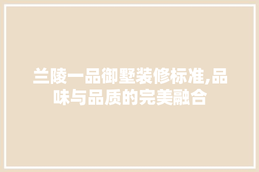 兰陵一品御墅装修标准,品味与品质的完美融合(兰陵一品御墅装修标准,品味与品质的完美融合是什么)
