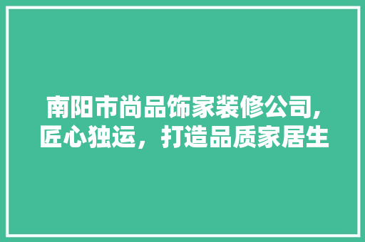 南阳市尚品饰家装修公司,匠心独运，打造品质家居生活