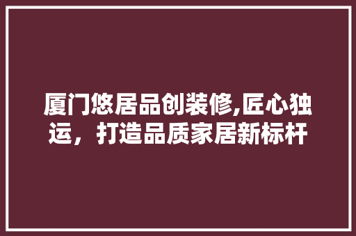 厦门悠居品创装修,匠心独运，打造品质家居新标杆