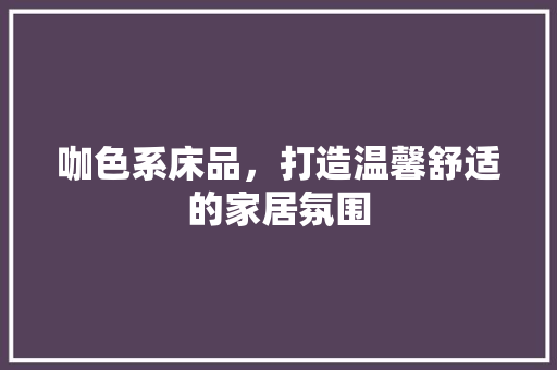 咖色系床品，打造温馨舒适的家居氛围 咖色系床品，打造温馨舒适的家居氛围 MI家公司推荐