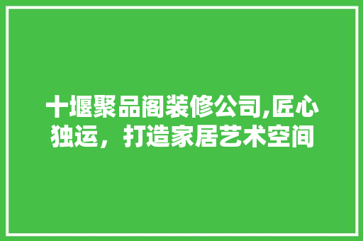 十堰聚品阁装修公司,匠心独运，打造家居艺术空间 十堰聚品阁装修公司,匠心独运，打造家居艺术空间 MI家公司推荐