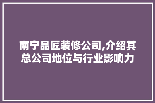 南宁品匠装修公司,介绍其总公司地位与行业影响力(广西品匠装饰公司好吗)