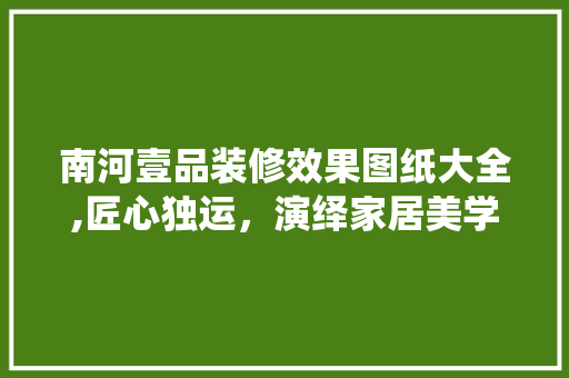 南河壹品装修效果图纸大全,匠心独运，演绎家居美学新篇章 南河壹品装修效果图纸大全,匠心独运，演绎家居美学新篇章 MI家装修经验