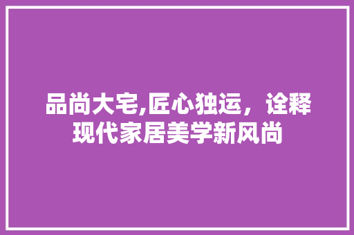 品尚大宅,匠心独运，诠释现代家居美学新风尚