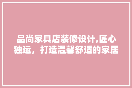 品尚家具店装修设计,匠心独运，打造温馨舒适的家居空间