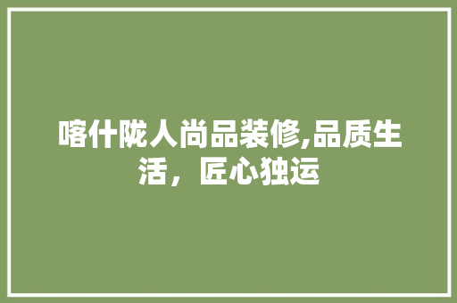 喀什陇人尚品装修,品质生活，匠心独运