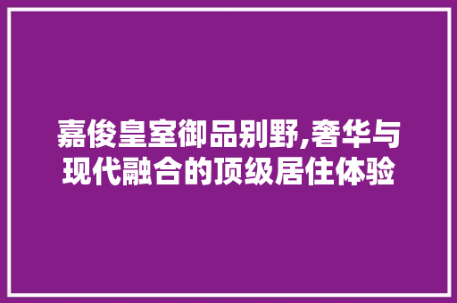嘉俊皇室御品别野,奢华与现代融合的顶级居住体验