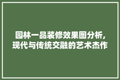 园林一品装修效果图分析,现代与传统交融的艺术杰作 园林一品装修效果图分析,现代与传统交融的艺术杰作 MI家装修攻略