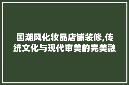 国潮风化妆品店铺装修,传统文化与现代审美的完美融合
