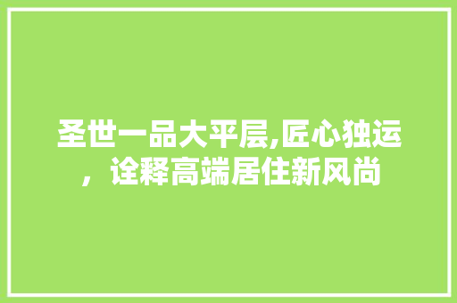 圣世一品大平层,匠心独运，诠释高端居住新风尚 圣世一品大平层,匠心独运，诠释高端居住新风尚 MI家公司推荐