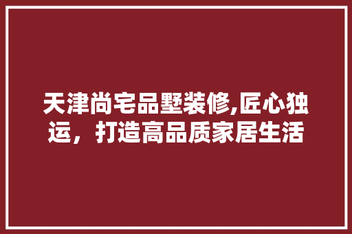 天津尚宅品墅装修,匠心独运，打造高品质家居生活 天津尚宅品墅装修,匠心独运，打造高品质家居生活 MI家装修攻略