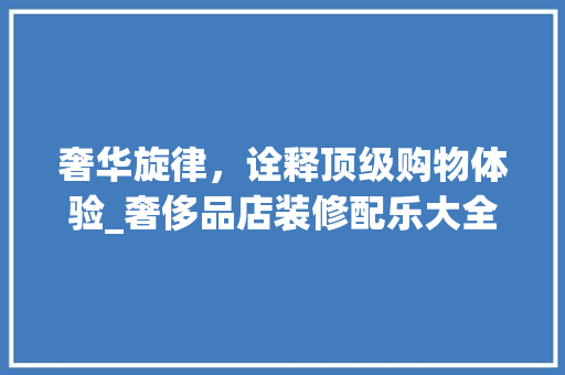 奢华旋律，诠释顶级购物体验_奢侈品店装修配乐大全集分析