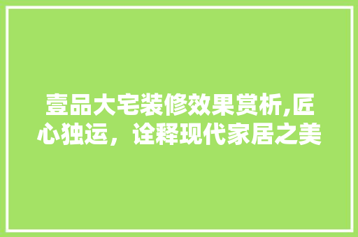 壹品大宅装修效果赏析,匠心独运，诠释现代家居之美(壹品大宅装饰怎么样)