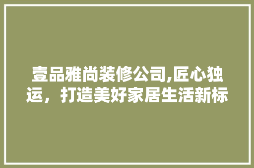 壹品雅尚装修公司,匠心独运，打造美好家居生活新标杆(壹品尚家装饰怎么样)