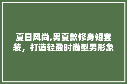 夏日风尚,男夏款修身短套装，打造轻盈时尚型男形象