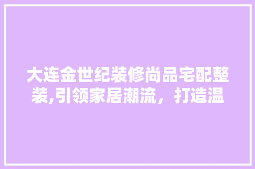 大连金世纪装修尚品宅配整装,引领家居潮流，打造温馨家园 大连金世纪装修尚品宅配整装,引领家居潮流，打造温馨家园 MI家设计百科