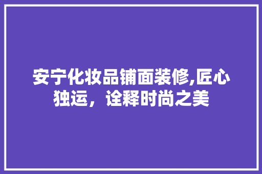 安宁化妆品铺面装修,匠心独运，诠释时尚之美 安宁化妆品铺面装修,匠心独运，诠释时尚之美 MI家装修攻略