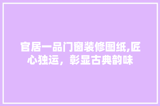 官居一品门窗装修图纸,匠心独运，彰显古典韵味 官居一品门窗装修图纸,匠心独运，彰显古典韵味 MI家设计百科