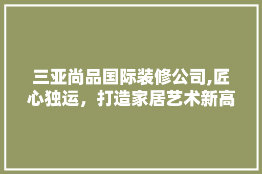 三亚尚品国际装修公司,匠心独运，打造家居艺术新高度 三亚尚品国际装修公司,匠心独运，打造家居艺术新高度 MI家装修攻略