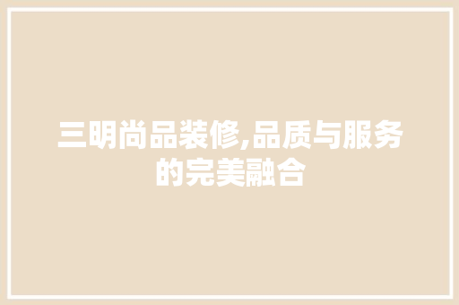 三明尚品装修,品质与服务的完美融合
