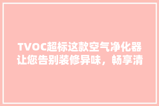 TVOC超标这款空气净化器让您告别装修异味，畅享清新生活