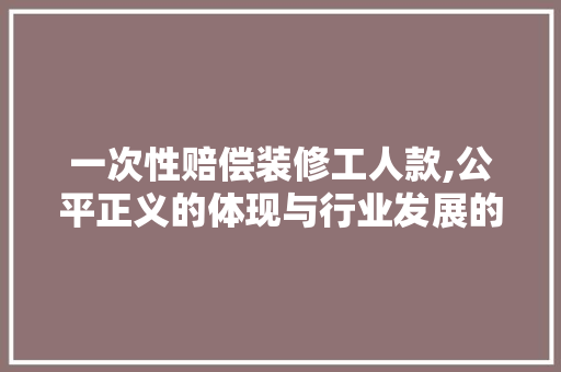 一次性赔偿装修工人款,公平正义的体现与行业发展的必然选择 一次性赔偿装修工人款,公平正义的体现与行业发展的必然选择 MI家公司推荐