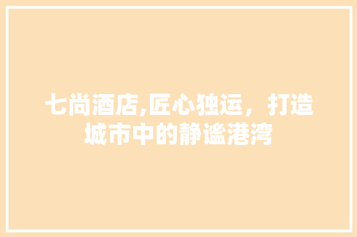 七尚酒店,匠心独运，打造城市中的静谧港湾 七尚酒店,匠心独运，打造城市中的静谧港湾 MI家装修经验