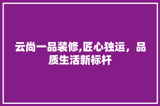 云尚一品装修,匠心独运，品质生活新标杆 云尚一品装修,匠心独运，品质生活新标杆 MI家设计指南