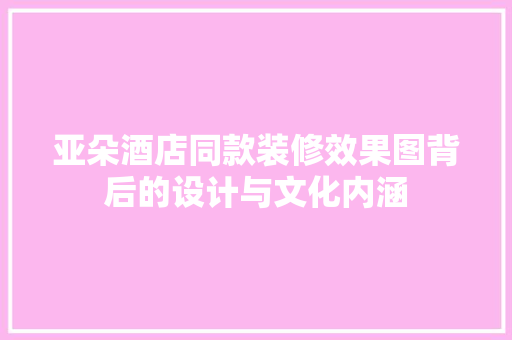 亚朵酒店同款装修效果图背后的设计与文化内涵