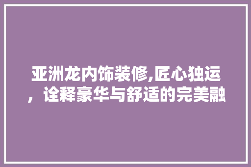 亚洲龙内饰装修,匠心独运，诠释豪华与舒适的完美融合(亚洲龙内饰装饰)