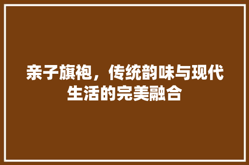 亲子旗袍，传统韵味与现代生活的完美融合 亲子旗袍，传统韵味与现代生活的完美融合 MI家装修经验