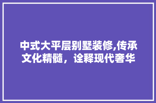 中式大平层别墅装修,传承文化精髓，诠释现代奢华 中式大平层别墅装修,传承文化精髓，诠释现代奢华 MI家装修经验