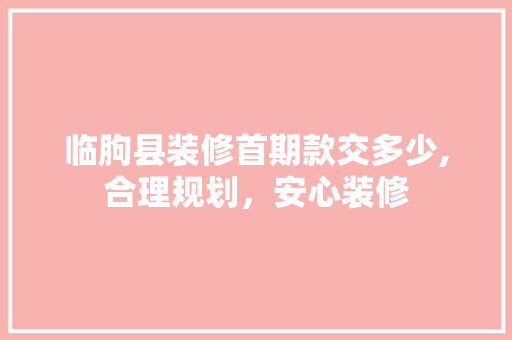 临朐县装修首期款交多少,合理规划，安心装修