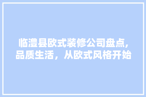 临澧县欧式装修公司盘点,品质生活，从欧式风格开始(临澧县装修公司哪家好)