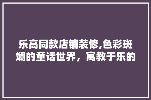 乐高同款店铺装修,色彩斑斓的童话世界，寓教于乐的购物体验 乐高同款店铺装修,色彩斑斓的童话世界，寓教于乐的购物体验 MI家装修攻略