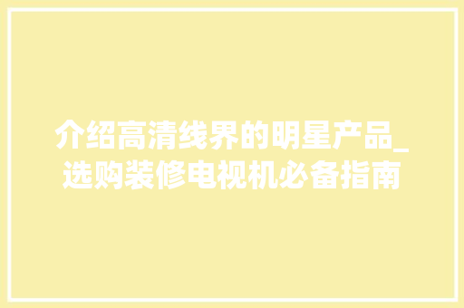 介绍高清线界的明星产品_选购装修电视机必备指南