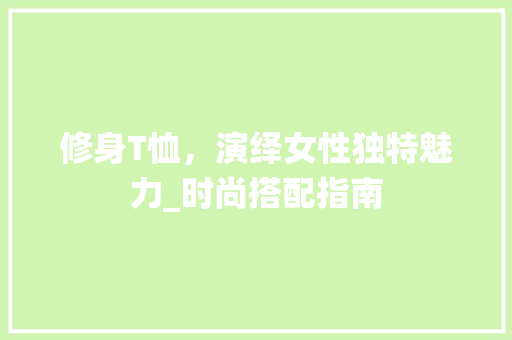 修身T恤，演绎女性独特魅力_时尚搭配指南 修身T恤，演绎女性独特魅力_时尚搭配指南 MI家装修经验