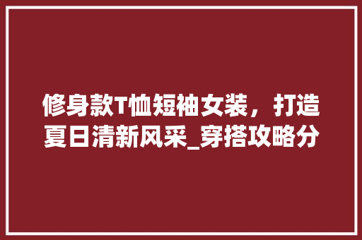 修身款T恤短袖女装，打造夏日清新风采_穿搭攻略分析 修身款T恤短袖女装，打造夏日清新风采_穿搭攻略分析 MI家装修攻略