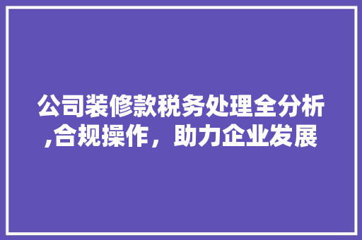 公司装修款税务处理全分析,合规操作，助力企业发展