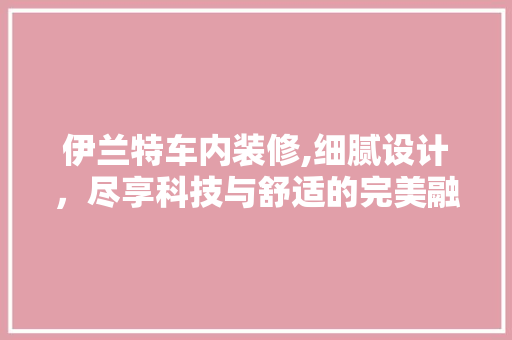 伊兰特车内装修,细腻设计，尽享科技与舒适的完美融合 伊兰特车内装修,细腻设计，尽享科技与舒适的完美融合 MI家设计百科