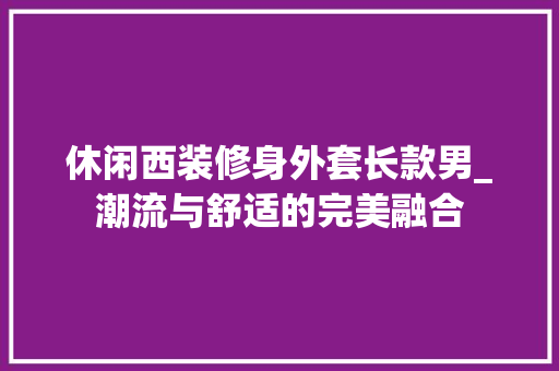 休闲西装修身外套长款男_潮流与舒适的完美融合