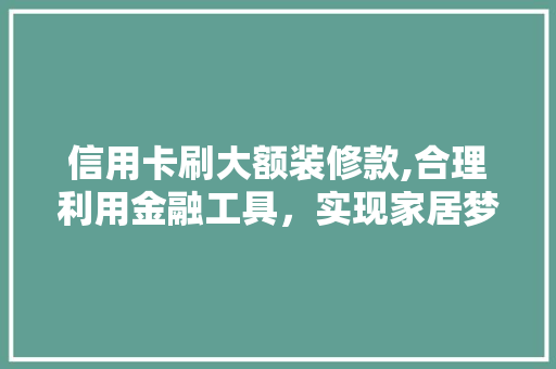 信用卡刷大额装修款,合理利用金融工具，实现家居梦想 信用卡刷大额装修款,合理利用金融工具，实现家居梦想 MI家装修经验
