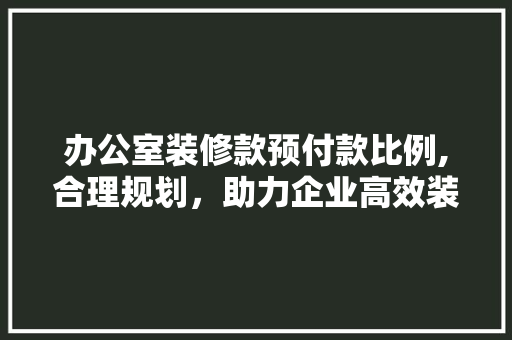 办公室装修款预付款比例,合理规划，助力企业高效装修(办公室装修预付款怎么入账)