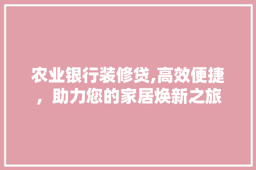 农业银行装修贷,高效便捷，助力您的家居焕新之旅